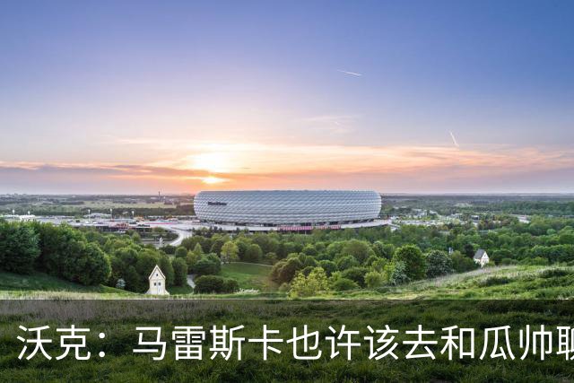 沃克：马雷斯卡也许该去和瓜帅聊聊，这能帮他更好无缝衔接球队